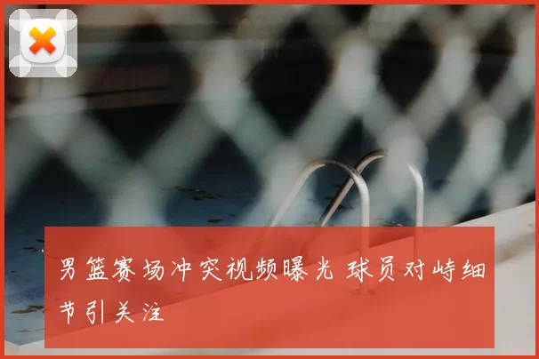 男篮赛场冲突视频曝光 球员对峙细节引关注