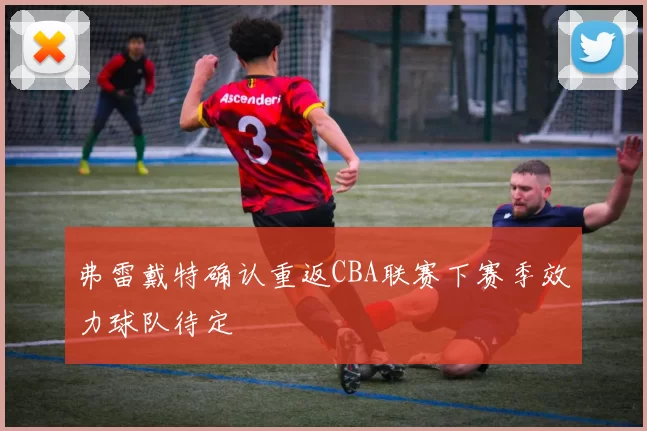 弗雷戴特确认重返CBA联赛下赛季效力球队待定