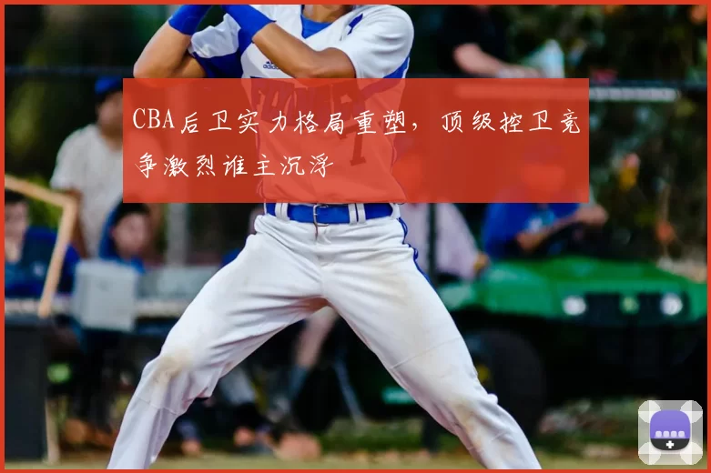 CBA后卫实力格局重塑，顶级控卫竞争激烈谁主沉浮