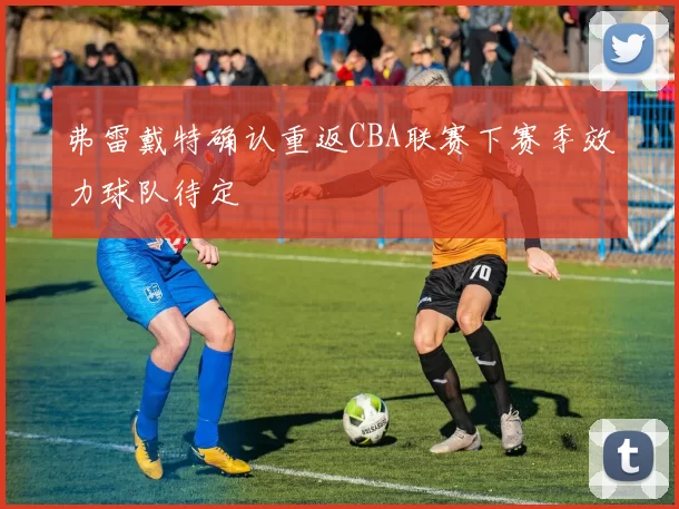 弗雷戴特确认重返CBA联赛下赛季效力球队待定