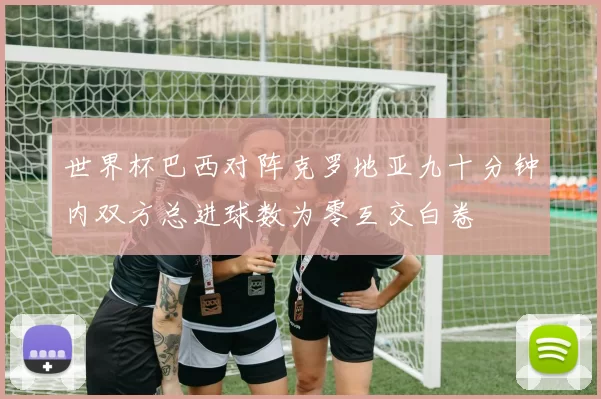 世界杯巴西对阵克罗地亚九十分钟内双方总进球数为零互交白卷