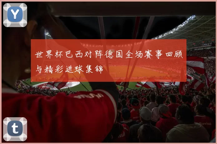 世界杯巴西对阵德国全场赛事回顾与精彩进球集锦