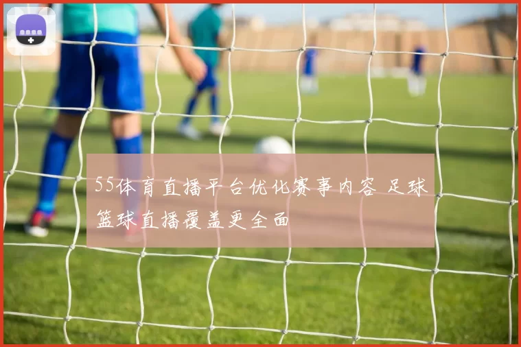 55体育直播平台优化赛事内容 足球篮球直播覆盖更全面