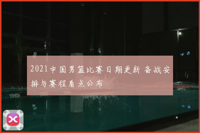 2021中国男篮比赛日期更新 备战安排与赛程看点公布