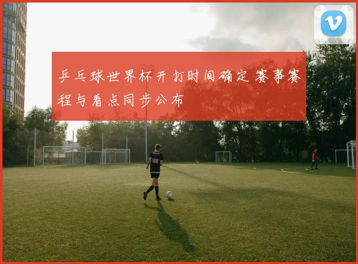 乒乓球世界杯开打时间确定 赛事赛程与看点同步公布