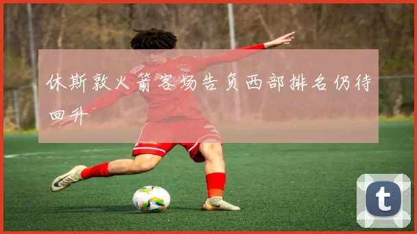 休斯敦火箭客场告负西部排名仍待回升