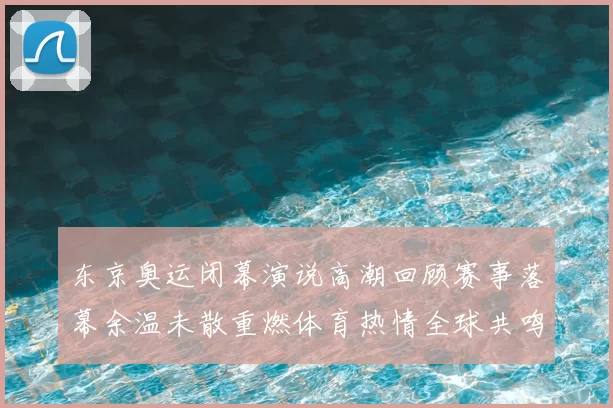 东京奥运闭幕演说高潮回顾赛事落幕余温未散重燃体育热情全球共鸣