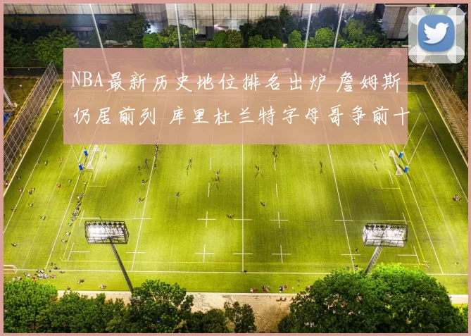 NBA最新历史地位排名出炉 詹姆斯仍居前列 库里杜兰特字母哥争前十