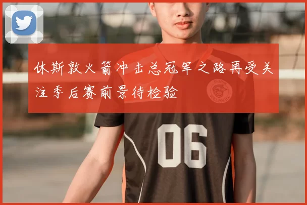 休斯敦火箭冲击总冠军之路再受关注季后赛前景待检验