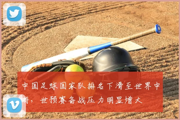 中国足球国家队排名下滑至世界中游，世预赛备战压力明显增大