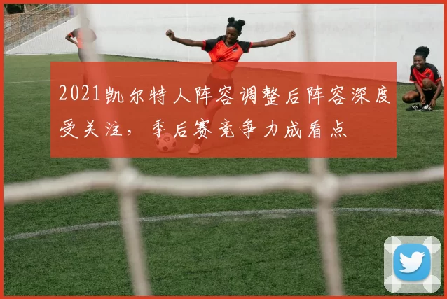 2021凯尔特人阵容调整后阵容深度受关注，季后赛竞争力成看点