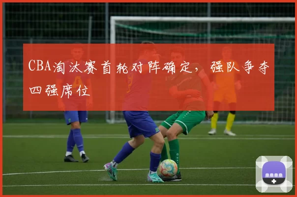 CBA淘汰赛首轮对阵确定，强队争夺四强席位