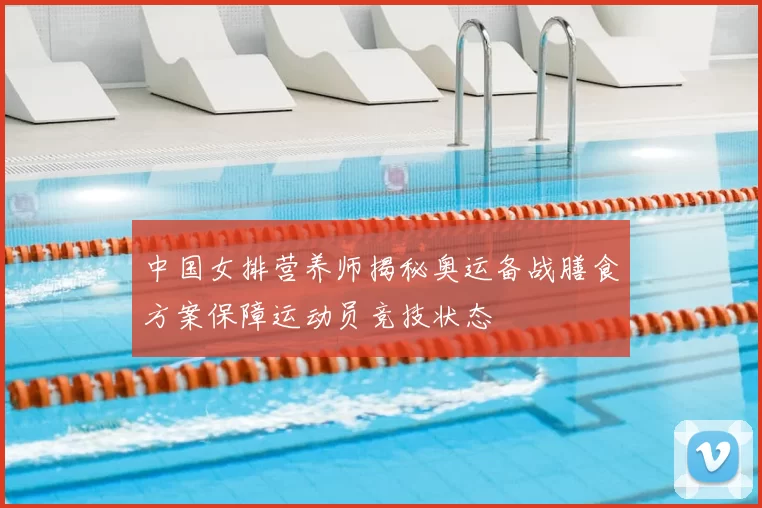 中国女排营养师揭秘奥运备战膳食方案保障运动员竞技状态