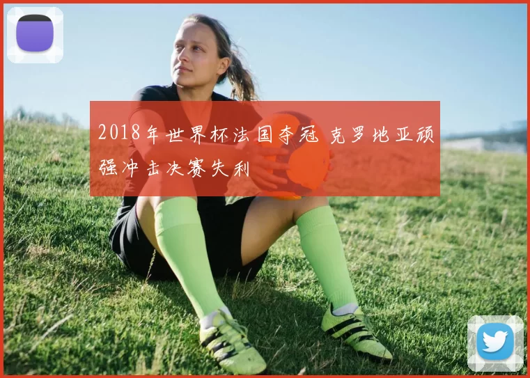 2018年世界杯法国夺冠 克罗地亚顽强冲击决赛失利