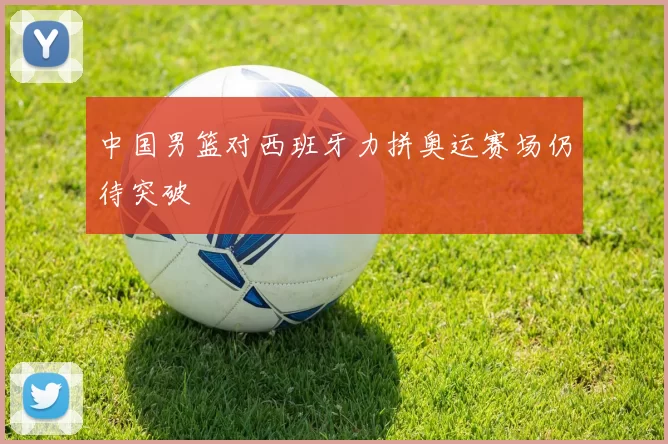 中国男篮对西班牙力拼奥运赛场仍待突破