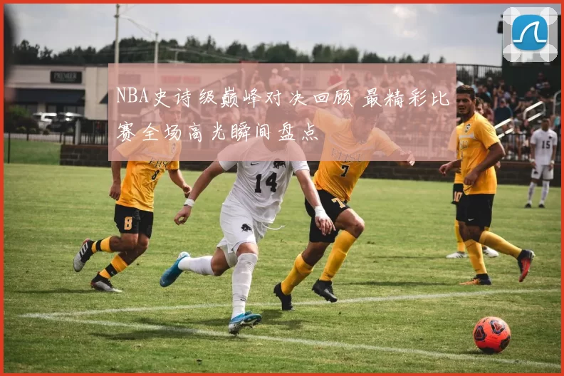 NBA史诗级巅峰对决回顾 最精彩比赛全场高光瞬间盘点