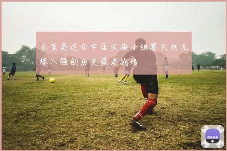 东京奥运会中国女排小组赛失利无缘八强创历史最差战绩