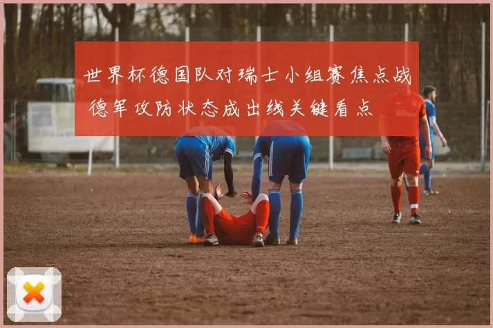 世界杯德国队对瑞士小组赛焦点战 德军攻防状态成出线关键看点
