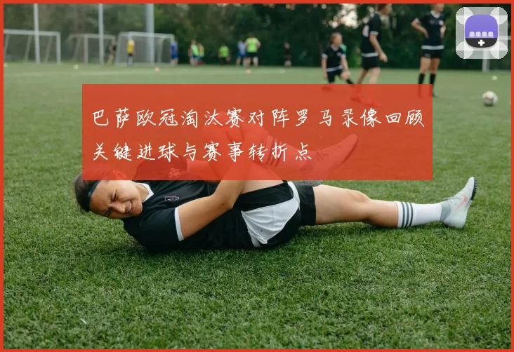 巴萨欧冠淘汰赛对阵罗马录像回顾关键进球与赛事转折点