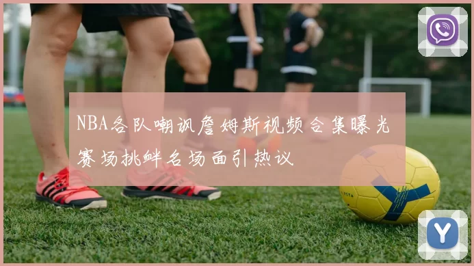 NBA各队嘲讽詹姆斯视频合集曝光 赛场挑衅名场面引热议