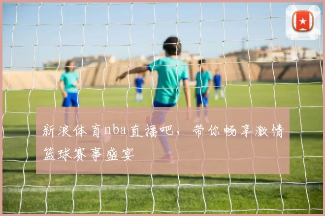 新浪体育nba直播吧，带你畅享激情篮球赛事盛宴