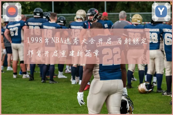 1998年NBA选秀大会开启 马刺锁定邓肯开启重建新篇章
