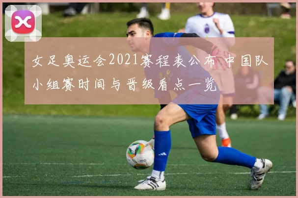 女足奥运会2021赛程表公布 中国队小组赛时间与晋级看点一览