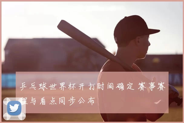 乒乓球世界杯开打时间确定 赛事赛程与看点同步公布