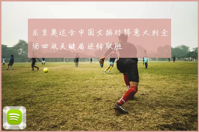 东京奥运会中国女排对阵意大利全场回放关键局逆转取胜