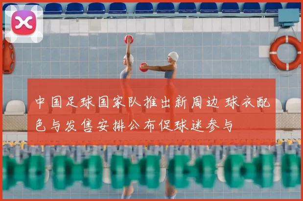 中国足球国家队推出新周边 球衣配色与发售安排公布促球迷参与