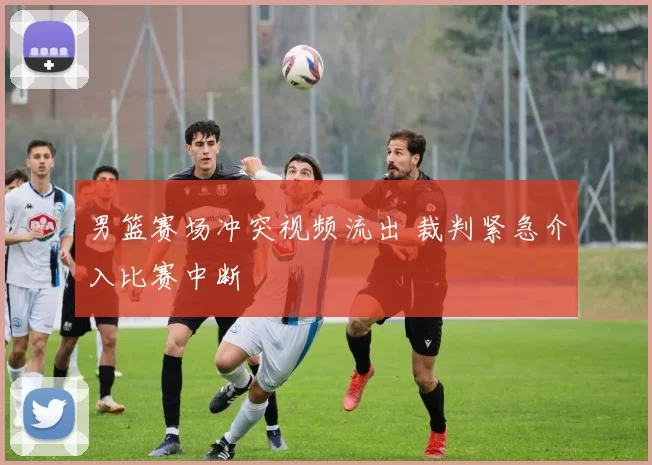 男篮赛场冲突视频流出 裁判紧急介入比赛中断