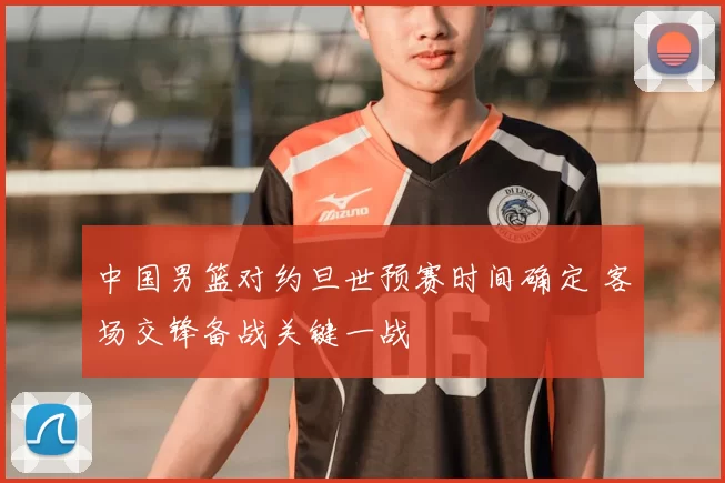 中国男篮对约旦世预赛时间确定 客场交锋备战关键一战