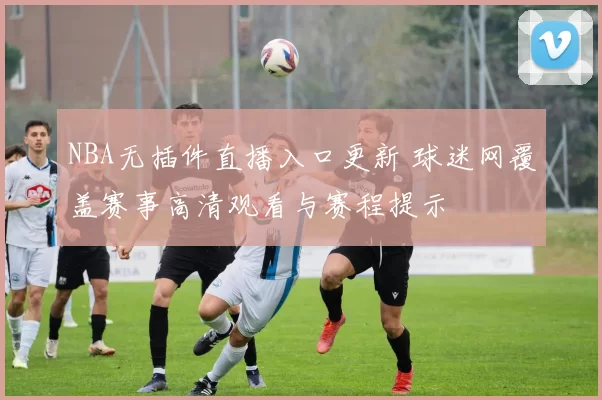 NBA无插件直播入口更新 球迷网覆盖赛事高清观看与赛程提示