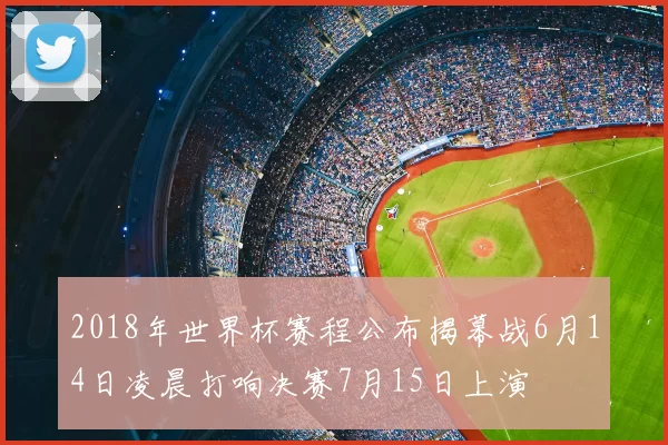 2018年世界杯赛程公布揭幕战6月14日凌晨打响决赛7月15日上演