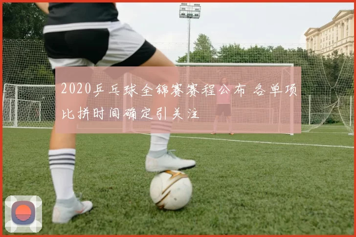 2020乒乓球全锦赛赛程公布 各单项比拼时间确定引关注